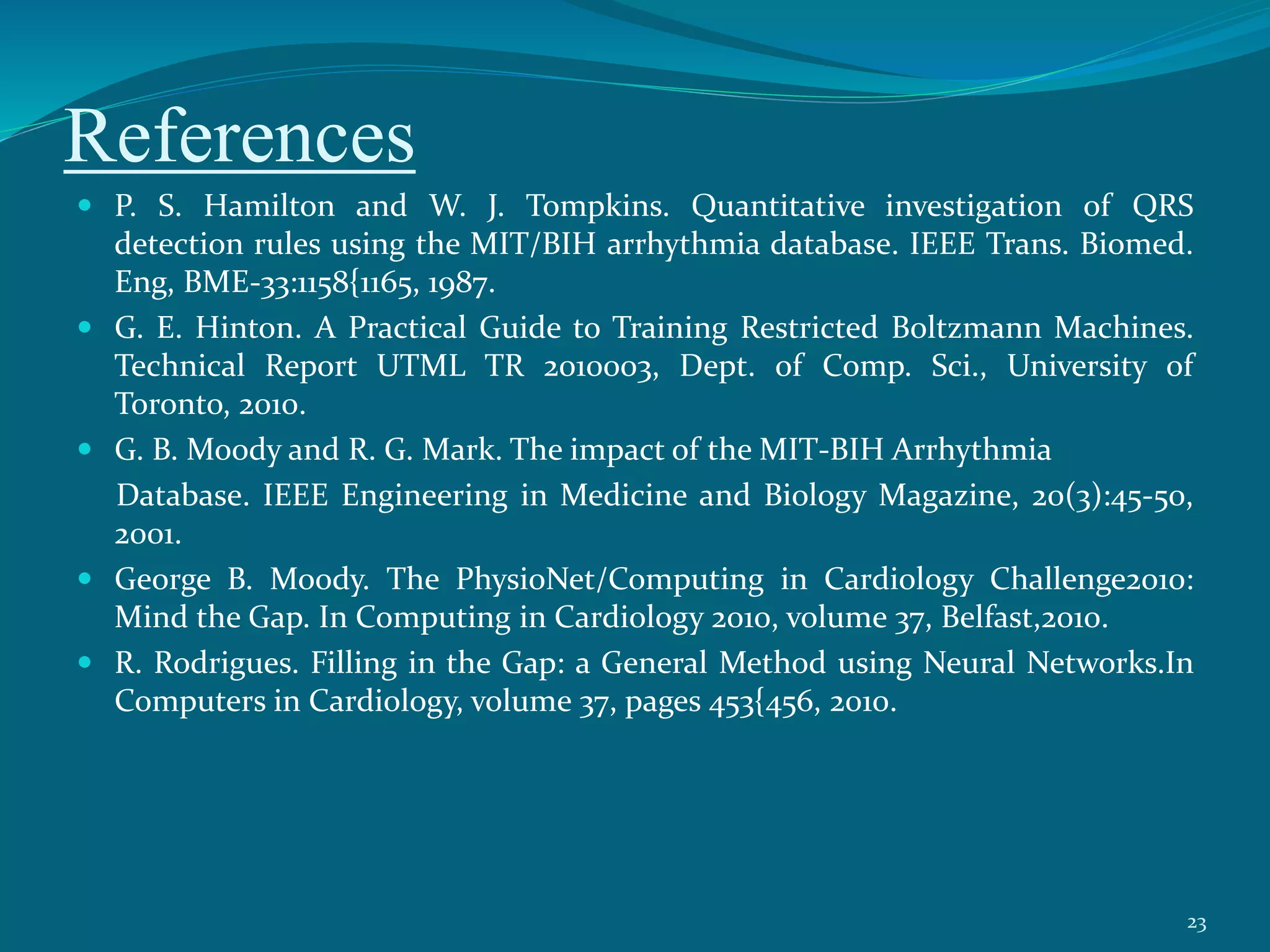 References
 P. S. Hamilton and W. J. Tompkins. Quantitative investigation of QRS
detection rules using the MIT/BIH arrhythmia database. IEEE Trans. Biomed.
Eng, BME-33:1158{1165, 1987.
 G. E. Hinton. A Practical Guide to Training Restricted Boltzmann Machines.
Technical Report UTML TR 2010003, Dept. of Comp. Sci., University of
Toronto, 2010.
 G. B. Moody and R. G. Mark. The impact of the MIT-BIH Arrhythmia
Database. IEEE Engineering in Medicine and Biology Magazine, 20(3):45-50,
2001.
 George B. Moody. The PhysioNet/Computing in Cardiology Challenge2010:
Mind the Gap. In Computing in Cardiology 2010, volume 37, Belfast,2010.
 R. Rodrigues. Filling in the Gap: a General Method using Neural Networks.In
Computers in Cardiology, volume 37, pages 453{456, 2010.
23
 