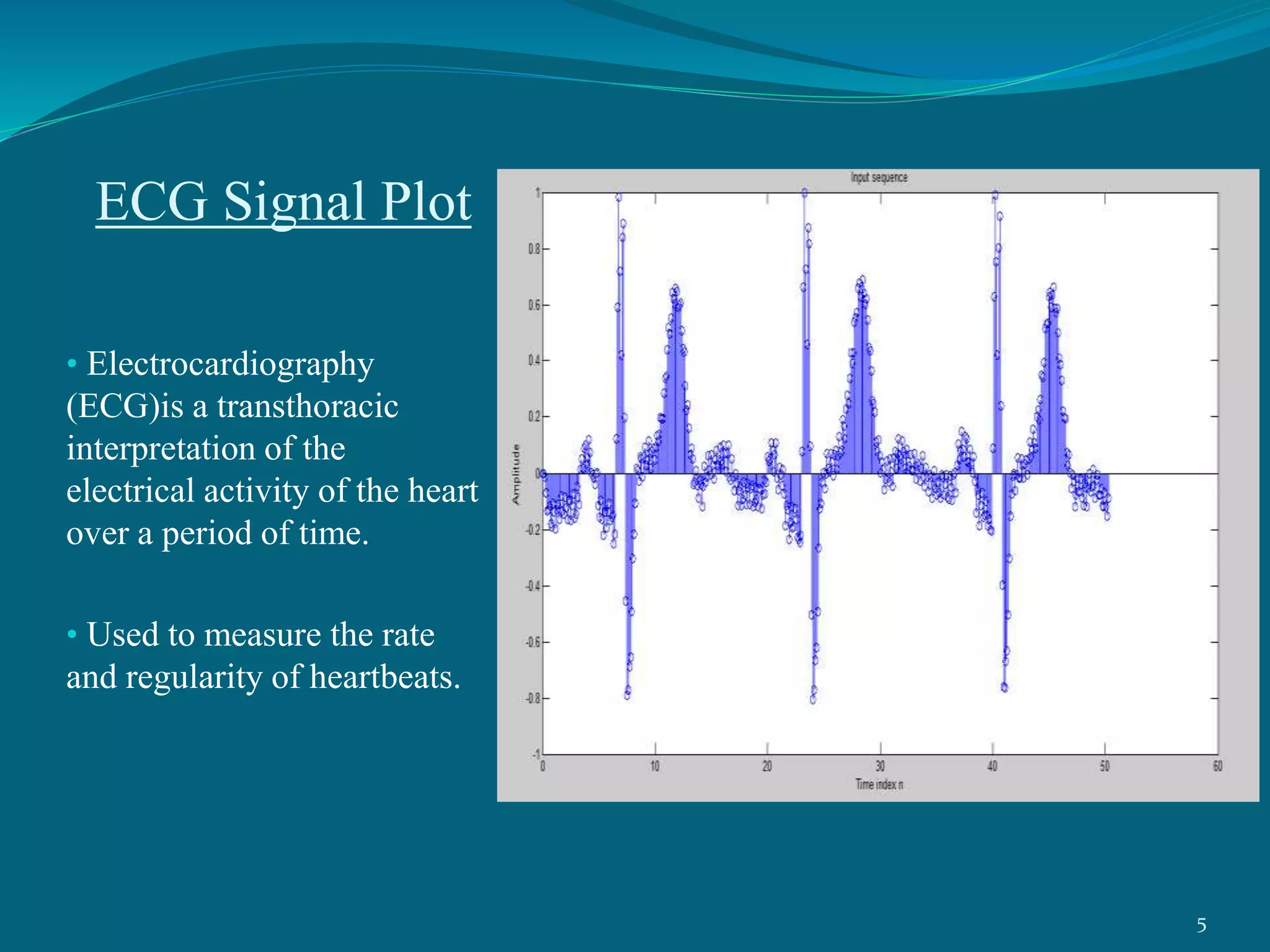 ECG Signal Plot
• Electrocardiography
(ECG)is a transthoracic
interpretation of the
electrical activity of the heart
over a period of time.
• Used to measure the rate
and regularity of heartbeats.
5
 