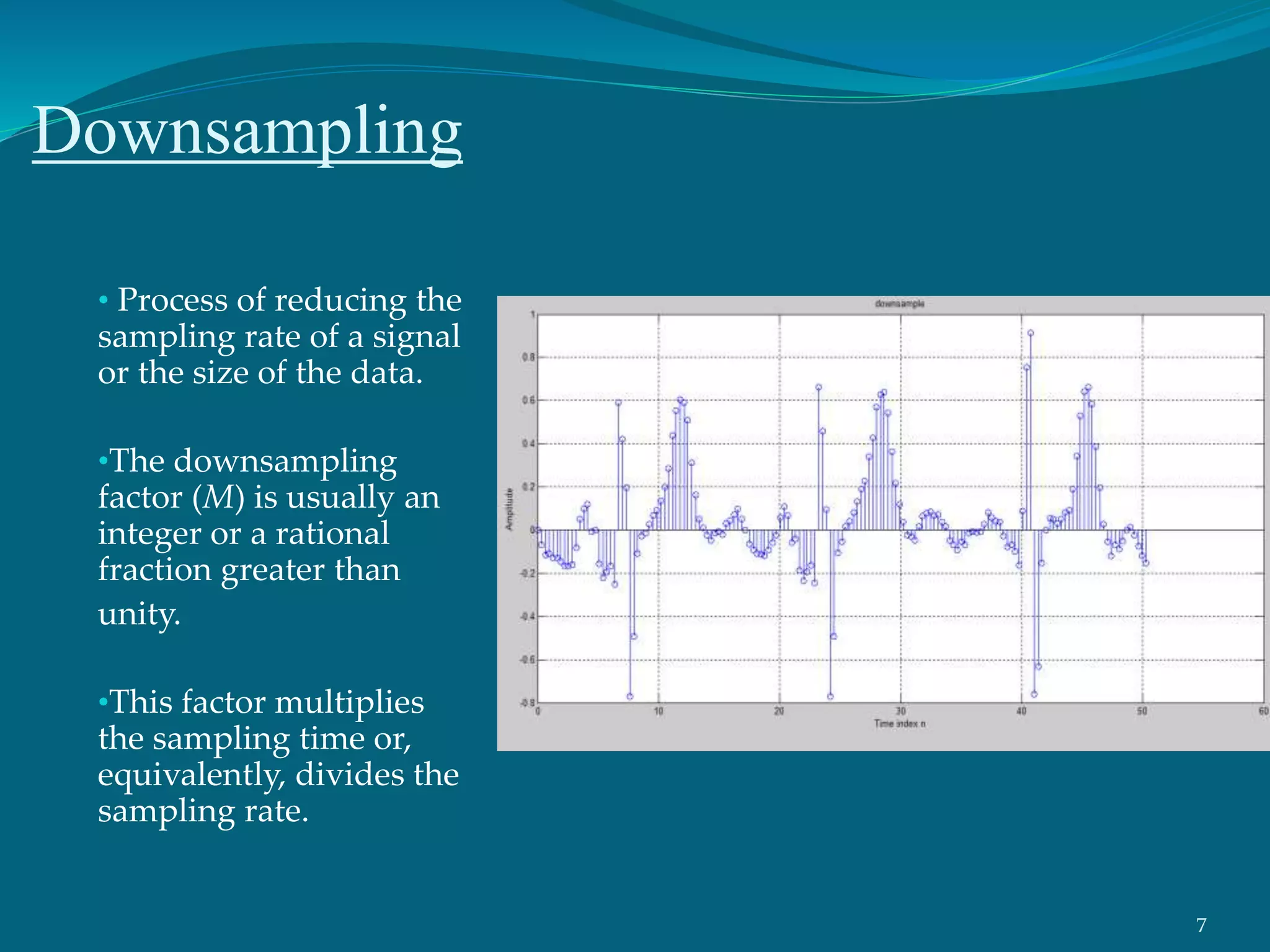 Downsampling
• Process of reducing the
sampling rate of a signal
or the size of the data.
•The downsampling
factor (M) is usually an
integer or a rational
fraction greater than
unity.
•This factor multiplies
the sampling time or,
equivalently, divides the
sampling rate.
7
 