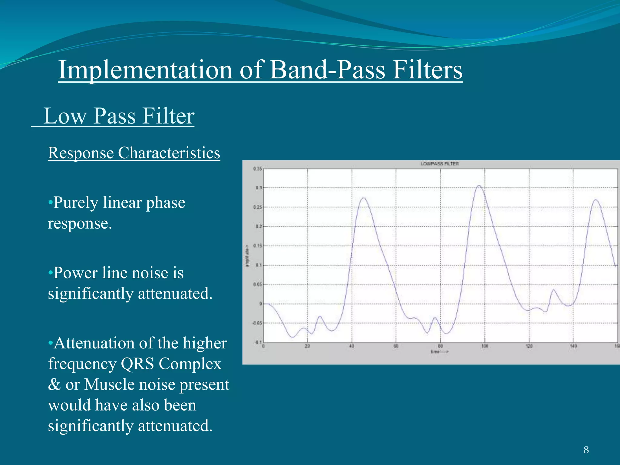 Low Pass Filter
Response Characteristics
•Purely linear phase
response.
•Power line noise is
significantly attenuated.
•Attenuation of the higher
frequency QRS Complex
& or Muscle noise present
would have also been
significantly attenuated.
Implementation of Band-Pass Filters
8
 