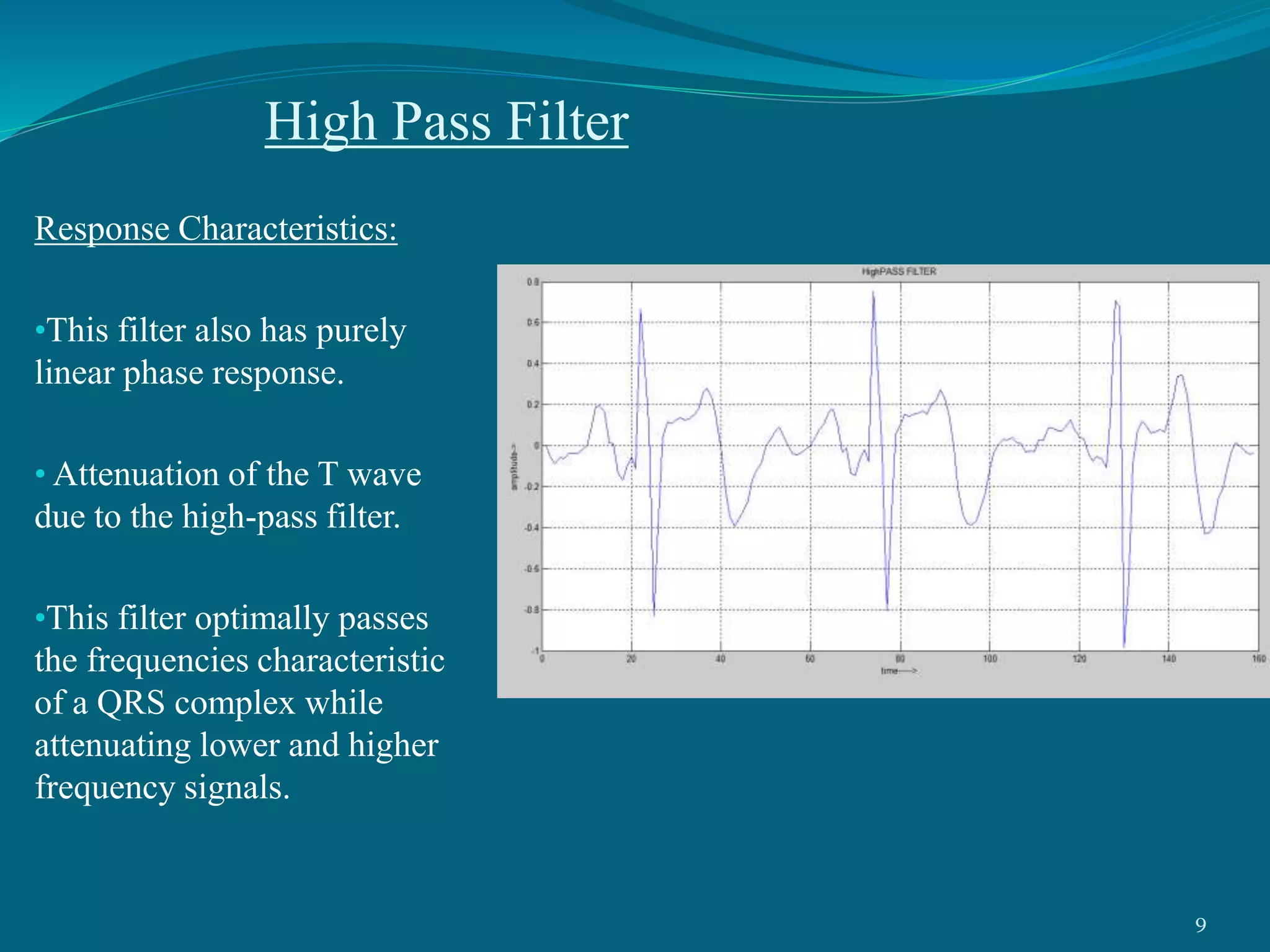 High Pass Filter
Response Characteristics:
•This filter also has purely
linear phase response.
• Attenuation of the T wave
due to the high-pass filter.
•This filter optimally passes
the frequencies characteristic
of a QRS complex while
attenuating lower and higher
frequency signals.
9
 
