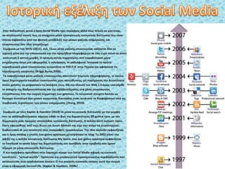 Στην παλαιότερη γενιά ο όρος Social Media ηχεί περίεργος αλλά ίσως τελικά να μην είναι,
αν αναλογιστεί κανείς πως τα σύγχρονα μέσα ηλεκτρονικής κοινωνικής δικτύωσης δεν είναι
τίποτα παραπάνω από την φυσική μετεξέλιξη των μέσων μαζικής ενημέρωσης και
επικοινωνίας που όλοι γνωρίζουμε.
Σύμφωνα με τον Wirtz (2011), σελ. 15.ως μέσα μαζικής επικοινωνίας ορίζονται όλα τα
τεχνικά μέσα για την επικοινωνία και την προμήθεια πληροφοριών σε ένα ευρύ κοινό σε έντυπη,
ακουστική ή οπτική μορφή. Ο ορισμός αυτός παραπέμπει στα παραδοσιακά μέσα
ενημέρωσης όπως μια εφημερίδα, η τηλεόραση, το ραδιόφωνο. Ιστορικά το πρώτο
παραδοσιακό μέσο επικοινωνίας συναντάται το 550 Π.Χ. στην Περσία και αφορούσε τις
ταχυδρομικές υπηρεσίες (Briggs,Burke,2009) .
Τα παραδοσιακά μέσα µαζικής επικοινωνίας αποτελούν ποµπούς πληροφόρησης, οι οποίοι
όµως δημιουργούν κανάλια επικοινωνίας µίας κατεύθυνσης, μη παρέχοντας την δυνατότητα
στους χρήστες να μοιραστούν τις απόψεις τους. Mε την έλευση του Web 2.0 όμως υπεισήρθε
το στοιχείο της διαδραστικότητας και της αλληλεπίδρασης στα μέσα επικοινωνίας
επιτρέποντας έτσι την ενεργή συμμετοχή των χρηστών. Το κοινωνικό στοιχείο λοιπόν ως
δεύτερο συστατικό των μέσων κοινωνικής δικτύωσης είναι αυτό που τα διαφοροποιεί από τις
συμβατικές τεχνολογίες των μέσων ενημέρωσης (Zhang, 2010).
Σύμφωνα με τους Kaplan & Haenlein (2010) τα μέσα κοινωνικής δικτύωσης με την μορφή
που τα αντιλαμβανόμαστε σήμερα είδαν το φως της δημοσιότητας 20 χρόνια πριν, με την
δημιουργία μιας πρώιμης ιστοσελίδας κοινωνικής δικτύωσης. Η σελίδα αυτή ονόματι Open
Diary εφευρέθηκε από τους Bruce και Susan Abelson και είχε σαν στόχο να συγκεντρώσει
διαδικτυακά σε μια κοινότητα τους συγγραφείς ημερολογίων. Την ίδια περίοδο εμφανίζεται
και ο όρος weblog ο οποίος ένα χρόνο αργότερα μετατράπηκε σε blog. Το 2003 κάνει την
άφιξη της η σελίδα κοινωνικής δικτύωσης My Space, ενώ ένα χρόνο αργότερα εμφανίζεται
το Facebook το οποίο λόγω της δημοτικότητάς του συνέβαλε στην προβολή που έχουν
σήμερα τα μέσα κοινωνικής δικτύωσης.
Η πιο πρόσφατη προσθήκη στον λαμπερό κόσμο των Social Media αφορά τις εικονικές
κοινότητες , “virtual worlds”. Πρόκειται για υπολογιστικά προσομοιωμένα περιβάλλοντα που
κατοικούνται από τρισδιάστατα avatars. Ο πιο γνωστός εικονικός κόσμος αυτή την στιγμή
είναι η εφαρμογή Second Life. (Kaplan & Haenlein, 2009c)
 