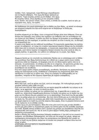 παιδάκι. Γιατί, πραγματικά, τώρα βλέπουμε απροσδιόριστα
σαν σε θαμπό καθρέφτη. Tότε όμως θα δούμε πρόσωπο με
πρόσωπο. Tώρα γνωρίζω μονάχα ως ένα βαθμό, τότε όμως
θα γνωρίσω τέλεια, όπως ακριβώς με έχει γνωρίσει ο Θεός.
Aυτά, λοιπόν, που μένουν τελικά, είναι η πίστη, η ελπίδα και η αγάπη. Aυτά τα τρία, με
κορυφαία τους, όμως, την αγάπη.
……………………………………………………………….
Θα διαβάσουμε ένα μικρό απόσπασμα από το βιβλίο του Εριχ Φρομ , με σκοπό να κάνουμε
μια σύγκριση ανάμεσα στα δύο αυτά κείμενα και να διεξάγουμε τα δικλα μας
συμπεράσματα:
Η αγάπη σύμφωνα με τον Φρομ, είναι η ενεργητική δύναμη μέσα στον άνθρωπο. Είναι μια
δύναμη που γκρεμίζει τους τοίχους που χωρίζουν τον άνθρωπο από τον συνάνθρωπο και
τον ενώνει με τους άλλους. Η αγάπη του δίνει την δύναμη να ξεπεράσει το συναίσθημα της
απομόνωσης και του χωρισμού, κι ωστόσο του επιτρέπει να είναι ο εαυτός του, να διατηρεί
την ατόμικότητά του.
Η αγάπη είναι δράση και όχι παθητικό συναίσθημα. Ο ενεργητικός χαρακτήρας της αγάπης
μπορεί να καθοριστεί, αν πούμε ότι η αγάπη πρωταρχικά σημαίνει δόσιμο και όχι απολαβή…
Αλλά πέρα από το στοιχείο της προσφοράς, ο ενεργητικός χαρακτήρας της αγάπης γίνεται
φανερός, γιατί πάντα περιέχει τα παρακάτω βασικά στοιχεία που είναι κοινά σε όλες τις
μορφές αγάπης: τη φροντίδα, την ευθύνη τον σεβασμό και τη γνώση. Έριχ Φρόμ.
…………………………………………………………………………..
Σύμφωνα λοιπόν με την επιστολή του Απόστολου Παύλου και το απόσπασμα από το βιβλίο
του ψυχολόγου Έριχ Φρομ διαπιστώνουμε ότι η θεϊκή και η ώριμη αγάπη έχουν πολλές
ομοιότητες αλλά και διαφορές. Οι διαφορές είναι ότι στη θεϊκή αγάπη πρέπει όλα να τα
ανέχεσαι, να εμπιστεύεσαι, να ελπίζεις και όλα να τα υπομένεις. Οι ομοιότητες μεταξύ τους
είναι ότι πρέπει να υπάρχει παντού αυτοσεβασμός, υπευθυνότητα, αγάπη για τον
συνάνθρωπο και αυτοθυσία.
Ενώ στην ώριμη αγάπη υπάρχει αυτοσεβασμός, αυτοθυσία, διατήρηση της προσωπικότητας
ακόμα και καλυτέρευση αυτής. Επιβάλλεται η διατήρηση της ατομικότητας διότι όλοι
χρειάζονται το χώρο και το χρόνο τους. Έχεις την ευκαιρία να καλλιεργηθείς και να
ωριμάσεις. Ανάμεσα σε δύο ώριμους χαρακτήρες δε χωρούν ανασφάλειες.
……………………………………………………………………………
Μητρική αγάπη
Μάνα λέξη ιερή, αυτή σε φέρνει στη ζωή, αυτή σε ανατρέφει. Ότι πολυτιμότερο μπορεί να
γνωρίσει κάποιος μόλις έρθει στη ζωή.
Είναι αυτή που όταν σε πάρει αγκαλιά της για πρώτη φορά θα αισθανθεί την ανάγκη να σε
ταΐσει, να σε φροντίσει, να κάνει τα πάντα για σένα.
Αυτός είναι ο ρόλος της μάνας για την υπόλοιπη ζωή της. Η φροντίδα και η αγάπη στα
παιδιά της. Ατράνταχτα παραδείγματα δείχνουν τις θυσίες της μάνας για τα παιδιά της που
μέχρι και στο θάνατο θα μπει μπροστά για να τα προστατέψει. Είναι αυτή που θα μας μάθει
από το να μιλάμε μέχρι και να περπατάμε. Θα είναι πάντα δίπλα μας ως τη τελευταία στιγμή
της ζωής της. Όχι μόνο στις ανάγκες μας αλλά πολύ περισσότερο στις χαρές μας διότι αν
μια φορά χαίρεται το παιδί της αυτή θα χαίρεται δέκα φορές. Είναι το μητρικό ένστικτο αυτό
και δε πρόκειται να το αλλάξει κανείς.
Υπάρχει όμως και μία λεπτομέρεια. Μάνα δεν είναι μόνο αυτή που μας γεννάει δηλαδή η
φυσική μας μάνα αλλά τις περισσότερες φορές και κάποια μάνα που θα αναλάβει αργότερα
ένα παιδί, δηλαδή κάποια ανάδοχη γιατί η φυσική του μητέρα για οποιοδήποτε λόγο θα έχει
απομακρυνθεί από κοντά του. Και σε αυτή τη μάνα αξίζουν πολλές λέξεις σεβασμού και
απέραντης ευγνωμοσύνης.
Ακόμα ο εθνικός μας ποιητής Διονύσιος Σολωμός αναφέρεται σ’ ένα από τα πιο γνωστά του
ποιήματα, στο Ελεύθεροι Πολιορκημένοι, στο πόνο και στο καημό της μάνας. Ακόμα και
πολιορκημένη στεναχωριέται που λόγω της καταστάσεως που βρίσκεται δεν μπορεί να
ταΐσει το παιδί της και ζηλεύει ακόμα και τα πουλιά που μπορούν να βρουν έστω και ένα
σπυρί να φάνε.
ΑΠΟΣΠΑΣΜΑ ΑΠΟ ΕΛΕΥΘΕΡΟΥΣ ΠΟΛΙΟΡΚΗΜΕΝΟΥΣ
ΔΙΟΝΥΣΙΟΣ ΣΟΛΩΜΟΣ
 
