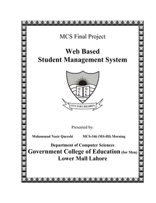 MCS Final Project
Web Based
Student Management System
Presented by:
Mohammad Nasir Qureshi MCS-346 (MS-III) Morning
Department of Computer Sciences
Government College of Education (for Men)
Lower Mall Lahore
 