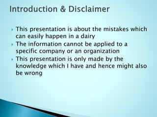  This presentation is about the mistakes which
can easily happen in a dairy
 The information cannot be applied to a
specific company or an organization
 This presentation is only made by the
knowledge which I have and hence might also
be wrong
 