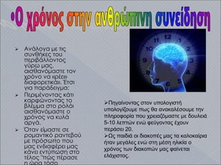  Ανάλογα με τις
συνθήκες του
περιβάλλοντος
γύρω μας,
αισθανόμαστε τον
χρόνο να «ρέει»
διαφορετικά». Έτσι
για παράδειγμα:
 Περιμένοντας κάτι
καρφώνοντας το
βλέμμα στο ρολόι
αισθανόμαστε ο
χρόνος να κυλά
αργά.
 Όταν είμαστε σε
ρομαντικό ραντεβού
με πρόσωπο που
μας ενδιαφέρει μας
κάνει εντύπωση στο
τέλος "πώς πέρασε
η ώρα τόσο
Πηγαίνοντας στον υπολογιστή
υπολογίζουμε πως θα ανακαλέσουμε την
πληροφορία που χρειαζόμαστε με δουλειά
5-10 λεπτών ενώ φεύγοντας έχουν
περάσει 20.
Ως παιδιά οι διακοπές μας τα καλοκαίρια
ήταν μεγάλες ενώ στη μέση ηλικία ο
χρόνος των διακοπών μας φαίνεται
ελάχιστος.
 