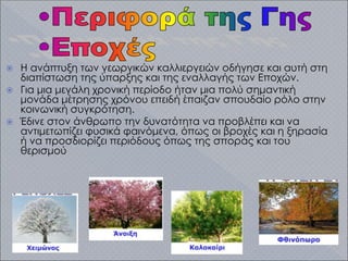  Η ανάπτυξη των γεωργικών καλλιεργειών οδήγησε και αυτή στη
διαπίστωση της ύπαρξης και της εναλλαγής των Εποχών.
 Για μια μεγάλη χρονική περίοδο ήταν μια πολύ σημαντική
μονάδα μέτρησης χρόνου επειδή έπαιζαν σπουδαίο ρόλο στην
κοινωνική συγκρότηση.
 Έδινε στον άνθρωπο την δυνατότητα να προβλέπει και να
αντιμετωπίζει φυσικά φαινόμενα, όπως οι βροχές και η ξηρασία
ή να προσδιορίζει περιόδους όπως της σποράς και του
θερισμού
 