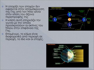  Η ύπαρξη των εποχών δεν
οφείλεται στην απομάκρυνση
της Γης από τον Ήλιο αλλά
στην κλίση του άξονα
περιστροφής της
 Η κλίση αυτή επηρεάζει την
γωνία με την οποία
προσκρούουν οι ακτίνες του
Ήλιου στην επιφάνεια της
Γης.
 Επομένως, το κλίμα είναι
διαφορετικό από περιοχή σε
περιοχή, το ίδιο και οι εποχές.
 