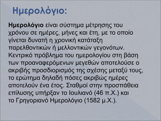 Ημερολόγιο είναι σύστημα μέτρησης του
χρόνου σε ημέρες, μήνες και έτη, με το οποίο
γίνεται δυνατή η χρονική κατάταξη
παρελθοντικών ή μελλοντικών γεγονότων.
Κεντρικό πρόβλημα του ημερολογίου στη βάση
των προαναφερόμενων μεγεθών αποτελούσε ο
ακριβής προσδιορισμός της σχέσης μεταξύ τους,
το ερώτημα δηλαδή πόσες ακριβώς ημέρες
αποτελούν ένα έτος. Σταθμοί στην προσπάθεια
επίλυσης υπήρξαν το Ιουλιανό (46 π.Χ.) και
το Γρηγοριανό Ημερολόγιο (1582 μ.Χ.).
 