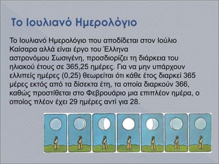 Το Ιουλιανό Ημερολόγιο που αποδίδεται στον Ιούλιο
Καίσαρα αλλά είναι έργο του Έλληνα
αστρονόμου Σωσιγένη, προσδιορίζει τη διάρκεια του
ηλιακού έτους σε 365,25 ημέρες. Για να μην υπάρχουν
ελλιπείς ημέρες (0,25) θεωρείται ότι κάθε έτος διαρκεί 365
μέρες εκτός από τα δίσεκτα έτη, τα οποία διαρκούν 366,
καθώς προστίθεται στο Φεβρουάριο μια επιπλέον ημέρα, ο
οποίος πλέον έχει 29 ημέρες αντί για 28.
 