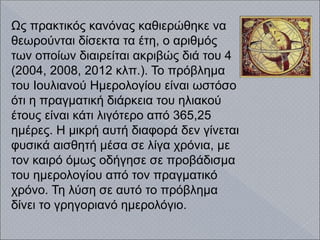 Ως πρακτικός κανόνας καθιερώθηκε να
θεωρούνται δίσεκτα τα έτη, ο αριθμός
των οποίων διαιρείται ακριβώς διά του 4
(2004, 2008, 2012 κλπ.). Το πρόβλημα
του Ιουλιανού Ημερολογίου είναι ωστόσο
ότι η πραγματική διάρκεια του ηλιακού
έτους είναι κάτι λιγότερο από 365,25
ημέρες. Η μικρή αυτή διαφορά δεν γίνεται
φυσικά αισθητή μέσα σε λίγα χρόνια, με
τον καιρό όμως οδήγησε σε προβάδισμα
του ημερολογίου από τον πραγματικό
χρόνο. Τη λύση σε αυτό το πρόβλημα
δίνει το γρηγοριανό ημερολόγιο.
 