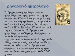 To Γρηγοριανό ημερολόγιο είναι το
ημερολόγιο που χρησιμοποιείται σήμερα
στον Δυτικό Κόσμο. Είναι μία παραλλαγή
του Ιουλιανού ημερολογίου, και προτάθηκε
από τον Αλοΐσιους Λίλιους. Θεσπίστηκε
από τον Πάπα Γρηγόριο ΙΓ΄, από τον οποίο
πήρε το όνομά του. Το Γρηγοριανό
ημερολόγιο επινοήθηκε γιατί σύμφωνα με
το Ιουλιανό, η εαρινή
ισημερία μετατοπιζόταν κατά μία μέρα κάθε
128 χρόνια, γεγονός μη επιθυμητό. Έτσι,
αντικαταστάθηκε από το Γρηγοριανό,
σύμφωνα με το οποίο η εαρινή ισημερία
μετατοπίζεται μόλις μία ημέρα κάθε 3.300
χρόνια.
 