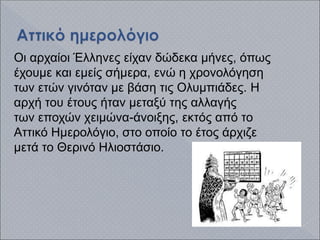 Οι αρχαίοι Έλληνες είχαν δώδεκα μήνες, όπως
έχουμε και εμείς σήμερα, ενώ η χρονολόγηση
των ετών γινόταν με βάση τις Ολυμπιάδες. Η
αρχή του έτους ήταν μεταξύ της αλλαγής
των εποχών χειμώνα-άνοιξης, εκτός από το
Αττικό Ημερολόγιο, στο οποίο το έτος άρχιζε
μετά το Θερινό Ηλιοστάσιο.
 