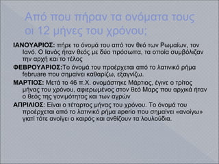 Aπό που πήραν τα ονόματα τους
οι 12 μήνες του χρόνου;
ΙΑΝΟΥΑΡΙΟΣ: πήρε το όνομά του από τον θεό των Ρωμαίων, τον
Ιανό. Ο Ιανός ήταν θεός με δύο πρόσωπα, τα οποία συμβόλιζαν
την αρχή και το τέλος
ΦΕΒΡΟΥΑΡΙΟΣ:Το όνομά του προέρχεται από το λατινικό ρήμα
februare που σημαίνει καθαρίζω, εξαγνίζω.
ΜΑΡΤΙΟΣ: Μετά το 46 π.Χ. ονομάστηκε Μάρτιος, έγινε ο τρίτος
μήνας του χρόνου, αφιερωμένος στον θεό Μαρς που αρχικά ήταν
ο θεός της γονιμότητας και των αγρών
ΑΠΡΙΛΙΟΣ: Είναι ο τέταρτος μήνας του χρόνου. Το όνομά του
προέρχεται από το λατινικό ρήμα aperio που σημαίνει «ανοίγω»
γιατί τότε ανοίγει ο καιρός και ανθίζουν τα λουλούδια.
 