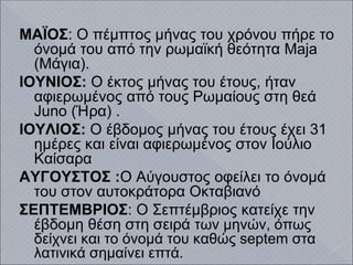 ΜΑΪΟΣ: Ο πέμπτος μήνας του χρόνου πήρε το
όνομά του από την ρωμαϊκή θεότητα Maja
(Μάγια).
ΙΟΥΝΙΟΣ: Ο έκτος μήνας του έτους, ήταν
αφιερωμένος από τους Ρωμαίους στη θεά
Juno (Ήρα) .
ΙΟΥΛΙΟΣ: Ο έβδομος μήνας του έτους έχει 31
ημέρες και είναι αφιερωμένος στον Ιούλιο
Καίσαρα
ΑΥΓΟΥΣΤΟΣ :Ο Αύγουστος οφείλει το όνομά
του στον αυτοκράτορα Οκταβιανό
ΣΕΠΤΕΜΒΡΙΟΣ: Ο Σεπτέμβριος κατείχε την
έβδομη θέση στη σειρά των μηνών, όπως
δείχνει και το όνομά του καθώς septem στα
λατινικά σημαίνει επτά.
 
