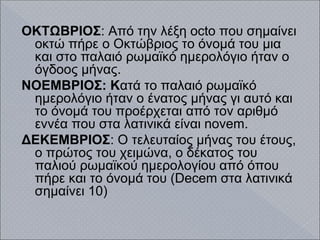 ΟΚΤΩΒΡΙΟΣ: Από την λέξη octo που σημαίνει
οκτώ πήρε ο Οκτώβριος το όνομά του μια
και στο παλαιό ρωμαϊκό ημερολόγιο ήταν ο
όγδοος μήνας.
ΝΟΕΜΒΡΙΟΣ: Κατά το παλαιό ρωμαϊκό
ημερολόγιο ήταν ο ένατος μήνας γι αυτό και
το όνομά του προέρχεται από τον αριθμό
εννέα που στα λατινικά είναι novem.
ΔΕΚΕΜΒΡΙΟΣ: Ο τελευταίος μήνας του έτους,
ο πρώτος του χειμώνα, ο δέκατος του
παλιού ρωμαϊκού ημερολογίου από όπου
πήρε και το όνομά του (Decem στα λατινικά
σημαίνει 10)
 