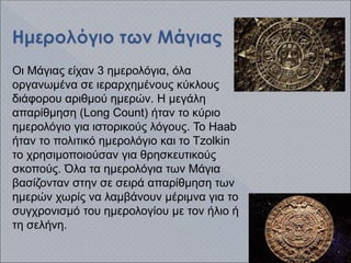 Οι Μάγιας είχαν 3 ημερολόγια, όλα
οργανωμένα σε ιεραρχημένους κύκλους
διάφορου αριθμού ημερών. Η μεγάλη
απαρίθμηση (Long Count) ήταν το κύριο
ημερολόγιο για ιστορικούς λόγους. Το Haab
ήταν το πολιτικό ημερολόγιο και το Tzolkin
το χρησιμοποιούσαν για θρησκευτικούς
σκοπούς. Όλα τα ημερολόγια των Μάγια
βασίζονταν στην σε σειρά απαρίθμηση των
ημερών χωρίς να λαμβάνουν μέριμνα για το
συγχρονισμό του ημερολογίου με τον ήλιο ή
τη σελήνη.
 