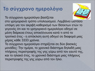 Το σύγχρονο ημερολόγιο βασίζεται
στο γρηγοριανό τρόπο υπολογισμού. Λαμβάνει ωστόσο
υπόψη για τον ακριβή καθορισμό των δίσεκτων ετών το
γεγονός ότι και το γρηγοριανό ημερολόγιο οδηγεί σε
μέση διάρκεια έτους αποκλίνουσα κατά τι από το
τροπικό έτος - η απόκλιση αυτή οδηγεί σε διαφορά μιας
μέρας κάθε 3333 χρόνια.
Το σύγχρονο ημερολόγιο στηρίζεται σε δύο βασικές
μονάδες: Την ημέρα, το χρονικό διάστημα δηλαδή μιας
πλήρους περιστροφής της γης γύρω από τον εαυτό της,
και το ηλιακό έτος, το χρονικό διάστημα μιας πλήρους
περιστροφής της γης γύρω από τον ήλιο.
 