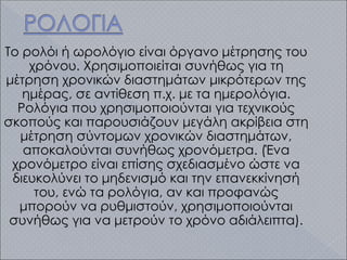 Το ρολόι ή ωρολόγιο είναι όργανο μέτρησης του
χρόνου. Χρησιμοποιείται συνήθως για τη
μέτρηση χρονικών διαστημάτων μικρότερων της
ημέρας, σε αντίθεση π.χ. με τα ημερολόγια.
Ρολόγια που χρησιμοποιούνται για τεχνικούς
σκοπούς και παρουσιάζουν μεγάλη ακρίβεια στη
μέτρηση σύντομων χρονικών διαστημάτων,
αποκαλούνται συνήθως χρονόμετρα. (Ένα
χρονόμετρο είναι επίσης σχεδιασμένο ώστε να
διευκολύνει το μηδενισμό και την επανεκκίνησή
του, ενώ τα ρολόγια, αν και προφανώς
μπορούν να ρυθμιστούν, χρησιμοποιούνται
συνήθως για να μετρούν το χρόνο αδιάλειπτα).
 