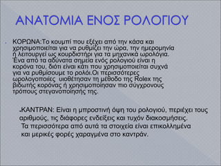 ● ΚΟΡΩΝΑ:Το κουμπί που εξέχει από την κάσα και
χρησιμοποιείται για να ρυθμίζει την ώρα, την ημερομηνία
ή λειτουργεί ως κουρδιστήρι για τα μηχανικά ωρολόγια.
Ένα από τα αδύνατα σημεία ενός ρολογιού είναι η
κορόνα του, διότι είναι κάτι που χρησιμοποιείται συχνά
για να ρυθμίσουμε το ρολόι.Οι περισσότερες
ωρολογοποιίες υιοθέτησαν τη μέθοδο της Rolex της
βιδωτής κορόνας ή χρησιμοποίησαν πιο σύγχρονους
τρόπους στεγανοποίησής της.
●ΚΑΝΤΡΑΝ: Είναι η μπροστινή όψη του ρολογιού, περιέχει τους
αριθμούς, τις διάφορες ενδείξεις και τυχόν διακοσμήσεις.
Τα περισσότερα από αυτά τα στοιχεία είναι επικολλημένα
και μερικές φορές χαραγμένα στο καντράν.
 