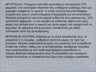● ΚΡΥΣΤΑΛΛΑ: Υπάρχουν τρία είδη κρυστάλλων στα ρολόγια:1)Το
ακρυλικό, ένα οικονομικό πλαστικό που επιδέχεται γυάλισμα όταν έχει
χαραχθεί ελαφρά,2) το ορυκτό, το οποίο αποτελείται από διάφορα
στοιχεία που έχουν υποστεί θερμική επεξεργασία για να αποκτήσουν
ιδιαίτερη σκληρότητα και είναι αρκετά ανθεκτικό στις γρατσουνιές, 3)Το
κρύσταλλο ζαφειριού, το πιο ακριβό και ανθεκτικό, αφού είναι τρεις
φορές πιο σκληρό από το ορυκτό και είκοσι φορές πιο σκληρό από το
ακρυλικό. Σε ορισμένα σπορ μοντέλα τοποθετείται μια ειδική
επίστρωση κατά της αντανάκλασης.
● ΜΠΡΑΣΕΛΕ-ΛΟΥΡΑΚΙ: Ανάλογα με τα υλικά κατασκευής τους, το
μπρασελέ ή το λουράκι, ρυθμίζουν κατά ένα μέρος την τιμή του
ρολογιού. Μεγάλη ανθεκτικότητα έχουν τα μπρασελέ από ανοξείδωτο
ατσάλι και τιτάνιο, καθώς και τα αντιαλλεργικά, αδιάβροχα λουράκια
που κατασκευάζονται από αυθεντικά δέρματα κροκοδείλου ή
σαύρας.Ιδιαίτερα αλλεργιογόνα είναι Τα μπρασελέ που περιέχουν
νικέλιο συνιστάται να αποφεύγονται λόγω όταν υπάρχει ευαισθησία
 