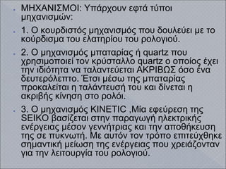 ● ΜΗΧΑΝΙΣΜΟΙ: Υπάρχουν εφτά τύποι
μηχανισμών:
● 1. Ο κουρδιστός μηχανισμός που δουλεύει με το
κούρδισμα του ελατηρίου του ρολογιού.
● 2. Ο μηχανισμός μπαταρίας ή quartz που
χρησιμοποιεί τον κρύσταλλο quartz ο οποίος έχει
την ιδιότητα να ταλαντεύεται ΑΚΡΙΒΩΣ όσο ένα
δευτερόλεπτο. Έτσι μέσω της μπαταρίας
προκαλείται η ταλάντευσή του και δίνεται η
ακριβής κίνηση στο ρολόι.
● 3. Ο μηχανισμός KINETIC ,Μία εφεύρεση της
SEIKO βασίζεται στην παραγωγή ηλεκτρικής
ενέργειας μέσον γεννήτριας και την αποθήκευση
της σε πυκνωτή. Με αυτόν τον τρόπο επιτεύχθηκε
σημαντική μείωση της ενέργειας που χρειάζονταν
για την λειτουργία του ρολογιού.
 