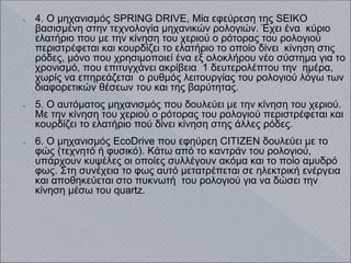 ● 4. Ο μηχανισμός SPRING DRIVE, Μία εφεύρεση της SEIKO
βασισμένη στην τεχνολογία μηχανικών ρολογιών. Έχει ένα κύριο
ελατήριο που με την κίνηση του χεριού ο ρότορας του ρολογιού
περιστρέφεται και κουρδίζει το ελατήριο το οποίο δίνει κίνηση στις
ρόδες, μόνο που χρησιμοποιεί ένα εξ ολοκλήρου νέο σύστημα για το
χρονισμό, που επιτυγχάνει ακρίβεια 1 δευτερολέπτου την ημέρα,
χωρίς να επηρεάζεται ο ρυθμός λειτουργίας του ρολογιού λόγω των
διαφορετικών θέσεων του και της βαρύτητας.
● 5. Ο αυτόματος μηχανισμός που δουλεύει με την κίνηση του χεριού.
Με την κίνηση του χεριού ο ρότορας του ρολογιού περιστρέφεται και
κουρδίζει το ελατήριο πού δίνει κίνηση στης άλλες ρόδες.
● 6. Ο μηχανισμός EcoDrive που εφηύρεη CITIZEN δουλεύει με το
φώς (τεχνητό ή φυσικό). Κάτω από το καντράν του ρολογιού,
υπάρχουν κυψέλες οι οποίες συλλέγουν ακόμα και το ποίο αμυδρό
φως. Στη συνέχεια το φως αυτό μετατρέπεται σε ηλεκτρική ενέργεια
και αποθηκεύεται στο πυκνωτή του ρολογιού για να δώσει την
κίνηση μέσω του quartz.
 