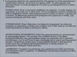 7. Ο μηχανισμός φόρτισης που χρησιμοποιείται από ρολόγια τα οποία καταναλώνουν
περισσότερη ενέργεια , όπως αυτά που φέρουν GPS. Το ρολόι φορτίζει από
ηλεκτρικό ρεύμα, το οποίο μεταφέρεται στο ρολόι με μετασχηματιστή για να δώσει
λειτουργία.
● ΠΛΑΙΣΙΟ-ΚΑΣΑ: Είναι το εξωτερικό περίβλημα του ρολογιού, το οποίο περιέχει τον
μηχανισμό, το καντράν και το κρύσταλλο. Το πιο συνηθισμένο μέταλλο κατασκευής
είναι το ανοξείδωτο ατσάλι, αλλά χρησιμοποιούνται επίσης το τιτάνιο, ο χρυσός και
η πλατίνα. Τα φθηνότερα ρολόγια είναι φτιαγμένα από μπρούντζο ο οποίος έχει
υποστεί επίστρωση από άλλα υλικά.
● ΣΤΕΦΑΝΙ ΚΑΣΑΣ: Είναι ο δακτύλιος που βρίσκεται περιμετρικά της κάσας και
συγκρατεί το κρύσταλλο, ο οποίος είναι συνήθως από το ίδιο υλικό με την κάσα και
συχνά διακοσμείται με βίδες ή πολύτιμους λίθους.
● ΧΡΟΝΟΓΡΑΦΟΣ-ΧΡΟΝΟΜΕΤΡΟ: Ρολόι που χρησιμοποιείται για χρονομέτρηση,
Οι χρονογράφοι φέρουν στο καντράν τους επιπλέον δείκτες Ο κεντρικός
δευτερολεπτοδείκτης ενός χρονογράφου μπορεί να σταματήσει και να ξεκινήσει
κατά βούληση, ενώ τα λεπτά και οι ώρες καταγράφονται σε μικρά συμπληρωματικά
καντράν. Περισσότερη ζήτηση έχουν οι χρονογράφοι fly-back ή split-second οι
οποίοι έχουν δύο κεντρικούς δευτερολεπτοδείκτες, οι οποίοι μπορούν να
χρονομετρούν διαδοχικά πολλά γεγονότα.
● ΑΔΙΑΒΡΟΧΟ: Η μέτρηση της ικανότητας ενός ωρολογιού στο πόσο αντιστέκεται
στην διείσδυση νερού ή υγρασίας. Το αδιάβροχο ενός ρολογιού μετριέται συνήθως
σε ατμόσφαιρες.
 