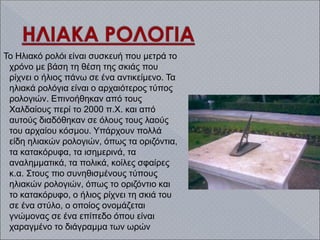 Το Ηλιακό ρολόι είναι συσκευή που μετρά το
χρόνο με βάση τη θέση της σκιάς που
ρίχνει ο ήλιος πάνω σε ένα αντικείμενο. Τα
ηλιακά ρολόγια είναι ο αρχαιότερος τύπος
ρολογιών. Επινοήθηκαν από τους
Χαλδαίους περί το 2000 π.Χ. και από
αυτούς διαδόθηκαν σε όλους τους λαούς
του αρχαίου κόσμου. Υπάρχουν πολλά
είδη ηλιακών ρολογιών, όπως τα οριζόντια,
τα κατακόρυφα, τα ισημερινά, τα
αναλημματικά, τα πολικά, κοίλες σφαίρες
κ.α. Στους πιο συνηθισμένους τύπους
ηλιακών ρολογιών, όπως το οριζόντιο και
το κατακόρυφο, ο ήλιος ρίχνει τη σκιά του
σε ένα στύλο, ο οποίος ονομάζεται
γνώμονας σε ένα επίπεδο όπου είναι
χαραγμένο το διάγραμμα των ωρών
 