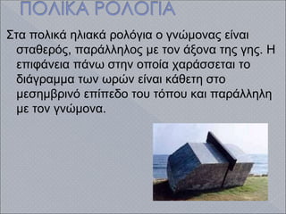 Στα πολικά ηλιακά ρολόγια ο γνώμονας είναι
σταθερός, παράλληλος με τον άξονα της γης. Η
επιφάνεια πάνω στην οποία χαράσσεται το
διάγραμμα των ωρών είναι κάθετη στο
μεσημβρινό επίπεδο του τόπου και παράλληλη
με τον γνώμονα.
 