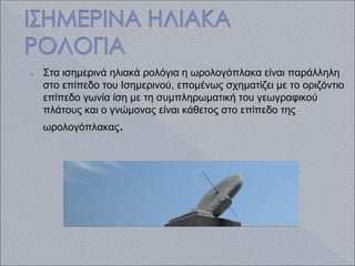 ● Στα ισημερινά ηλιακά ρολόγια η ωρολογόπλακα είναι παράλληλη
στο επίπεδο του Ισημερινού, επομένως σχηματίζει με το οριζόντιο
επίπεδο γωνία ίση με τη συμπληρωματική του γεωγραφικού
πλάτους και ο γνώμονας είναι κάθετος στο επίπεδο της
ωρολογόπλακας.
 