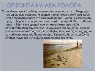 Στο οριζόντιο ηλιακό ρολόι η επιφάνεια όπου χαράσσεται το διάγραμμα
των ωρών είναι οριζόντια. Η γραμμή που αντιστοιχεί στην ώρα 12:00
είναι προσανατολισμένη στη διεύθυνση βορρά - νότου με κατεύθυνση
προς το βορρά. Η γραμμή που αντιστοιχεί στην ώρα 6:00 κατευθύνεται
προς τη δύση και η γραμμή που αντιστοιχεί στην ώρα 18:00
κατευθύνεται προς την ανατολή. Ο γνώμονας του οριζόντιου ηλιακού
ρολογιού είναι σταθερός, είναι παράλληλος προς τον άξονα της γης και
κατευθύνεται προς τον Πολικό Αστέρα. Σχηματίζει δε με το οριζόντιο
επίπεδο γωνία ίση με το γεωγραφικό πλάτος του τόπου.
 