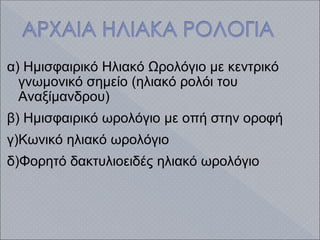 α) Ημισφαιρικό Ηλιακό Ωρολόγιο με κεντρικό
γνωμονικό σημείο (ηλιακό ρολόι του
Αναξίμανδρου)
β) Ημισφαιρικό ωρολόγιο με οπή στην οροφή
γ)Κωνικό ηλιακό ωρολόγιο
δ)Φορητό δακτυλιοειδές ηλιακό ωρολόγιο
 