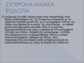 Ο γνώμονας σε κάθε ηλιακό ρολόι είναι παράλληλος στον
άξονα περιστροφής της Γης.Επομένως σχηματίζει με το
οριζόντιο επίπεδο γωνία ίση με το γεωγραφικό πλάτος του
τόπου που βρίσκεται το ρολόι. Ως αποτέλεσμα , το ηλιακό
ρολόι είναι ξεχωριστό για κάθε τόπο.Ο γνώμονας
προσανατολίζεται έτσι ώστε να βρίσκεται στο μεσημβρινό
επίπεδο του τόπου , δηλαδή στο κατακόρυφο επίπεδο
που διέρχεται απο τη γραμμή Βορρά -Νότου η οποία
λέγεται μεσημβρινή γραμμή του τόπου. Άρα ,
παρατηρώντας ένα ηλιακό ρολόι μπορούμεεύκολα να
προσανατολιστούμε ως προς τα σημεία του Ορίζοντα.
 