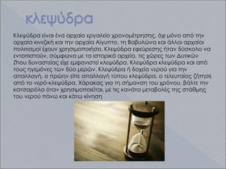 Κλεψύδρα είναι ένα αρχαίο εργαλείο χρονομέτρησης, όχι μόνο από την
αρχαία κινεζική και την αρχαία Αίγυπτο, τη Βαβυλώνα και άλλοι αρχαίοι
πολιτισμοί έχουν χρησιμοποιήσει. Κλεψύδρα εφεύρεσης ήταν δύσκολο να
εντοπιστούν, σύμφωνα με τα ιστορικά αρχεία, τις χώρες των Δυτικών
Zhou δυναστείας είχε εμφανιστεί κλεψύδρα. Κλεψύδρα κλεψύδρα και από
τους ηγεμόνες των δύο μερών. Κλεψύδρα ή δοχεία νερού για την
απαλλαγή, ο πρώην είπε απαλλαγή τύπου κλεψύδρα, ο τελευταίος ζήτησε
από το νερό-κλεψύδρα. Χάρακας για τη σήμανση του χρόνου, βάλτε την
κατσαρόλα όταν χρησιμοποιείται, με τις κανάτα μεταβολές της στάθμης
του νερού πάνω και κάτω κίνηση
 