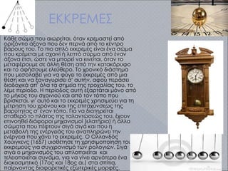 ΕΚΚΡΕΜΕΣ
Κάθε σώμα που αιωρείται, όταν κρεμαστεί από
οριζόντιο άξονα που δεν περνά από το κέντρο
βάρους του. Το πιο απλό εκκρεμές είναι ένα σώμα
που κρέμεται με σχοινί ή λεπτό σύρμα από έναν
άξονα έτσι, ώστε να μπορεί να κινείται, όταν το
μεταφέρουμε σε άλλη θέση από την κατακόρυφο
και το αφήσουμε ελεύθερο. Το χρονικό διάστημα
που μεσολαβεί για να φύγει το εκκρεμές από μια
θέση και να ξαναγυρίσει σ' αυτήν, αφού περάσει
διαδοχικά απ' όλα τα σημεία της τροχαλίας του, το
λέμε περίοδο. Η περίοδος αυτή εξαρτάται μόνο από
το μήκος του σχοινιού και από τον τόπο που
βρίσκεται, γι' αυτό και το εκκρεμές χρησιμεύει για τη
μέτρηση του χρόνου και της επιταχύνσεως της
βαρύτητας σ' έναν τόπο. Για να διατηρείται
σταθερό το πλάτος της ταλαντώσεώς του, έχουν
επινοηθεί διάφοροι μηχανισμοί (ελατήρια) ή άλλα
σώματα που πέφτουν σιγά σιγά και που η
μεταβολή της ενέργειάς του αναπληρώνει την
ενέργεια που χάνει το εκκρεμές. Ο Ολλανδός
Χούιγκενς (1657) υιοθέτησε τη χρησιμοποίηση του
εκκρεμούς για συγχρονισμό των ρολογιών. Σιγά
σιγά ο μηχανισμός του απλοποιείται και
τελειοποιείται συνάμα, για να γίνει αργότερα ένα
διακοσμητικό (17ος και 18ος αι.) στα σπίτια,
παίρνοντας διαφορετικές εξωτερικές μορφές.
 