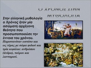 Στην ελληνική μυθολογία
ο Χρόνος ήταν μία
ασώματη αρχέγονη
θεότητα που
προσωποποιούσε την
έννοια του χρόνου.
Παριστανόταν ωστόσο και
ως τέρας με σώμα φιδιού και
τρία κεφάλια: ανθρώπου
(άνδρα), ταύρου και
λιονταριού.
 