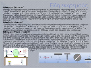 Είδη εκκρεμούς
1) Εκκρεμές βαλλιστικό
Διάταξη, που χρησιμοποιούσαν παλαιότερα για τη μέτρηση της ταχύτητας των βλημάτων των
πυροβόλων όπλων. Η αρχή στην οποία στηρίζεται είναι η διατήρηση της ορμής . Αποτελείται
από ένα απλό εκκρεμές, όπου όμως στη θέση του βαριδιού έχουμε ένα μαλακό σώμα αρκετά
βαρύ και ογκώδες. Σημαδεύοντας και πυροβολώντας, το βλήμα ενσωματώνεται στο μαλακό
σώμα και το εκτρέπει από την κατακόρυφη θέση. Μετρώντας τη γωνία εκτροπής, είμαστε σε
θέση να υπολογίσουμε την ταχύτητα του βλήματος τη στιγμή που χτύπησε το σώμα της
διατάξεως.
2) Εκκρεμές ηλεκτρικό
Διάταξη απλού εκκρεμούς που αποτελείται από ένα μετάξινο νήμα στο οποίο δένεται μια μικρή
σφαίρα από ελαφρό υλικό, κακό αγωγό του ηλεκτρισμού, και κρέμεται κατακόρυφα. Το
σύστημα χρησιμοποιείται για την ανίχνευση ασθενών ηλεκτρικών φορτίων από τις έλξεις ή τις
απώσεις που παθαίνει η σφαίρα, όταν τη βάζουμε κοντά στα σώματα που εξετάζουμε.
3) Εκκρεμές Φουκό (Fοucault)
Διάταξη που πρώτος επινόησε και χρησιμοποίησε ο Φουκό το 1851, στην προσπάθειά του να
διαπιστώσει και να μελετήσει την περιστροφή της Γης γύρω από τον άξονά της. Αποτελείται από
ένα απλό εκκρεμές, δηλ. από ένα μακρύ σχοινί, που στην άκρη του έχει ένα βαρίδι· το βαρίδι
καταλήγει σε μια βελόνα. Εκτρέποντας το βαρίδι από τη θέση ισορροπίας του, παρατηρούμε ότι
το κατακόρυφο επίπεδο πάνω στο οποίο κινείται, σιγά σιγά γυρίζει γύρω από έναν κατακόρυφο
άξονα. Αυτό μπορεί να διαπιστωθεί από τα ίχνη της βελόνας πάνω σε επίπεδο με άμμο. Η κίνηση
αυτή εξηγείται μόνο με την παραδοχή της περιστροφής της Γης, πράγμα που στην εποχή του
Φουκό ήταν ακόμη συζητήσιμο. Στο βόρειο ημισφαίριο η περιστροφή του επιπέδου κινήσεως
του βαριδιού γίνεται κατά τη φορά περιστροφής των δεικτών του ρολογιού, ενώ στο νότιο
ημισφαίριο κατά την αντίθετη φορά .
 