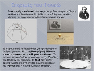 Εκκρεμές του Φουκώ
.
Το εκκρεμές του Φουκώ είναι εκκρεμές με δυνατότητα ελεύθερης
εκτέλεσης ταλαντώσεων. Η ελεύθερη μεταβολή του επιπέδου
κίνησης του εκκρεμούς αποδεικνύει την κίνηση της γης
Το πείραμα αυτό το παρουσίασε για πρώτη φορά το
Φεβρουάριο του 1851, στη Μεσημβρινή Αίθουσα
του Αστεροσκοπείου του Παρισιού ο Φουκώ. Το
πείραμα επαναλήφθηκε μετά από μερικές εβδομάδες
στο Πάνθεον του Παρισιού. Το 1851 ήταν πλέον
αρκετά γνωστό ότι η γη κινείται, όμως το εκκρεμές
του Φουκώ ήταν η πρώτη δυναμική απόδειξη.
 