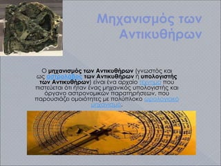Μηχανισμός των
Αντικυθήρων
Ο μηχανισμός των Αντικυθήρων (γνωστός και
ως αστρολάβος των Αντικυθήρων ή υπολογιστής
των Αντικυθήρων) είναι ένα αρχαίο τέχνημα που
πιστεύεται ότι ήταν ένας μηχανικός υπολογιστής και
όργανο αστρονομικών παρατηρήσεων, που
παρουσιάζει ομοιότητες με πολύπλοκο ωρολογιακό
μηχανισμό.
 
