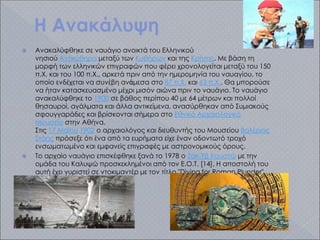 Η Aνακάλυψη
 Ανακαλύφθηκε σε ναυάγιο ανοικτά του Ελληνικού
νησιού Αντικύθηρα μεταξύ των Κυθήρων και της Κρήτης. Με βάση τη
μορφή των ελληνικών επιγραφών που φέρει χρονολογείται μεταξύ του 150
π.Χ. και του 100 π.Χ., αρκετά πριν από την ημερομηνία του ναυαγίου, το
οποίο ενδέχεται να συνέβη ανἀμεσα στο 87 π.Χ. και 63 π.Χ.. Θα μπορούσε
να ήταν κατασκευασμένο μέχρι μισόν αιώνα πριν το ναυάγιο. Το ναυάγιο
ανακαλύφθηκε το 1900 σε βάθος περίπου 40 με 64 μέτρων και πολλοί
θησαυροί, αγάλματα και άλλα αντικείμενα, ανασύρθηκαν από Συμιακούς
σφουγγαράδες και βρίσκονται σήμερα στο Εθνικό Αρχαιολογικό
Μουσείο στην Αθήνα.
Στις 17 Μαΐου 1902 ο αρχαιολόγος και διευθυντής του Μουσείου Βαλέριος
Στάης πρόσεξε ότι ένα από τα ευρήματα είχε έναν οδοντωτό τροχό
ενσωματωμένο και εμφανείς επιγραφές με αστρονομικούς όρους.
 Το αρχαίο ναυάγιο επισκέφθηκε ξανά το 1978 ο Ζακ-Υβ Κουστώ με την
ομάδα του Καλυψώ προσκεκλημένοι από τον Ε.Ο.Τ. [14]. Η αποστολή του
αυτή έχει γυριστεί σε ντοκιμαντέρ με τον τίτλο "Diving for Roman Plunder".
 