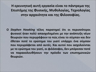 Η ερευνητική αυτή εργασία είναι το πάντρεμα της
Επιστήμης της Φυσικής, Μυθολογίας, Τεχνολογίας
στην αρχαιότητα και της Φιλοσοφίας.
Ο Stephen Hawking τέλος παρατηρεί ότι οι περισσότεροι
φυσικοί ήταν πολύ απασχολημένοι με την ανάπτυξη νέων
θεωριών που περιγράφουν το πώς είναι το σύμπαν και δεν
έθεταν ποτέ το ερώτημα του γιατί υπάρχει ένα σύμπαν
που περιγράφεται από αυτές. Και αυτοί που ασχολούνται
με το ερώτημα του γιατί, οι φιλόσοφοι, δεν μπόρεσαν ποτέ
να παρακολουθήσουν την πρόοδο των επιστημονικών
θεωριών.
 
