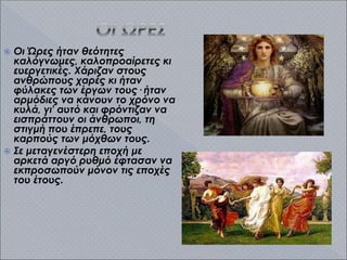  Οι Ώρες ήταν θεότητες
καλόγνωμες, καλοπροαίρετες κι
ευεργετικές. Χάριζαν στους
ανθρώπους χαρές κι ήταν
φύλακες των έργων τους· ήταν
αρμόδιες να κάνουν το χρόνο να
κυλά, γι' αυτό και φρόντιζαν να
εισπράττουν οι άνθρωποι, τη
στιγμή που έπρεπε, τους
καρπούς των μόχθων τους.
 Σε μεταγενέστερη εποχή με
αρκετά αργό ρυθμό έφτασαν να
εκπροσωπούν μόνον τις εποχές
του έτους.
 