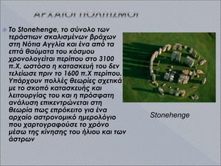  Το Stonehenge, το σύνολο των
τεράστιων σκαλισμένων βράχων
στη Νότια Αγγλία και ένα από τα
επτά θαύματα του κόσμου
χρονολογείται περίπου στο 3100
π.Χ, ωστόσο η κατασκευή του δεν
τελείωσε πριν το 1600 π.Χ περίπου.
Υπάρχουν πολλές θεωρίες σχετικά
με το σκοπό κατασκευής και
λειτουργίας του και η πρόσφατη
ανάλυση επικεντρώνεται στη
θεωρία πως επρόκειτο για ένα
αρχαίο αστρονομικό ημερολόγιο
που χαρτογραφούσε το χρόνο
μέσω της κίνησης του ήλιου και των
άστρων
Stonehenge
 