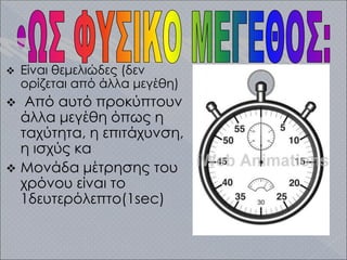  Είναι θεμελιώδες (δεν
ορίζεται από άλλα μεγέθη)
 Από αυτό προκύπτουν
άλλα μεγέθη όπως η
ταχύτητα, η επιτάχυνση,
η ισχύς κα
 Μονάδα μέτρησης του
χρόνου είναι το
1δευτερόλεπτο(1sec)
 