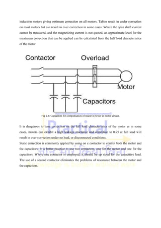 induction motors giving optimum correction on all motors. Tables result in under correction
on most motors but can result in over correction in some cases. Where the open shaft current
cannot be measured, and the magnetizing current is not quoted, an approximate level for the
maximum correction that can be applied can be calculated from the half load characteristics
of the motor.
Fig 2.4: Capacitors for compensation of reactive power in motor circuit.
It is dangerous to base correction on the full load characteristics of the motor as in some
cases, motors can exhibit a high leakage reactance and correction to 0.95 at full load will
result in over correction under no load, or disconnected conditions.
Static correction is commonly applied by using on e contactor to control both the motor and
the capacitors. It is better practice to use two contactors, one for the motor and one for the
capacitors. Where one contactor is employed, it should be up sized for the capacitive load.
The use of a second contactor eliminates the problems of resonance between the motor and
the capacitors.
 