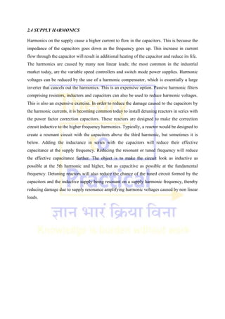 2.4 SUPPLY HARMONICS
Harmonics on the supply cause a higher current to flow in the capacitors. This is because the
impedance of the capacitors goes down as the frequency goes up. This increase in current
flow through the capacitor will result in additional heating of the capacitor and reduce its life.
The harmonics are caused by many non linear loads; the most common in the industrial
market today, are the variable speed controllers and switch mode power supplies. Harmonic
voltages can be reduced by the use of a harmonic compensator, which is essentially a large
inverter that cancels out the harmonics. This is an expensive option. Passive harmonic filters
comprising resistors, inductors and capacitors can also be used to reduce harmonic voltages.
This is also an expensive exercise. In order to reduce the damage caused to the capacitors by
the harmonic currents, it is becoming common today to install detuning reactors in series with
the power factor correction capacitors. These reactors are designed to make the correction
circuit inductive to the higher frequency harmonics. Typically, a reactor would be designed to
create a resonant circuit with the capacitors above the third harmonic, but sometimes it is
below. Adding the inductance in series with the capacitors will reduce their effective
capacitance at the supply frequency. Reducing the resonant or tuned frequency will reduce
the effective capacitance further. The object is to make the circuit look as inductive as
possible at the 5th harmonic and higher, but as capacitive as possible at the fundamental
frequency. Detuning reactors will also reduce the chance of the tuned circuit formed by the
capacitors and the inductive supply being resonant on a supply harmonic frequency, thereby
reducing damage due to supply resonance amplifying harmonic voltages caused by non linear
loads.
 