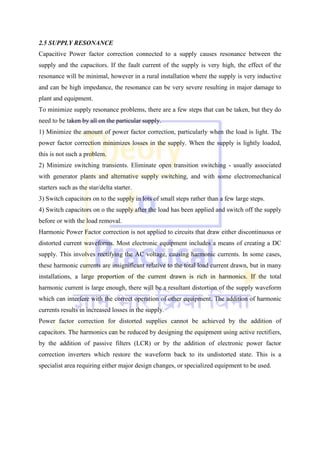 2.5 SUPPLY RESONANCE
Capacitive Power factor correction connected to a supply causes resonance between the
supply and the capacitors. If the fault current of the supply is very high, the effect of the
resonance will be minimal, however in a rural installation where the supply is very inductive
and can be high impedance, the resonance can be very severe resulting in major damage to
plant and equipment.
To minimize supply resonance problems, there are a few steps that can be taken, but they do
need to be taken by all on the particular supply.
1) Minimize the amount of power factor correction, particularly when the load is light. The
power factor correction minimizes losses in the supply. When the supply is lightly loaded,
this is not such a problem.
2) Minimize switching transients. Eliminate open transition switching - usually associated
with generator plants and alternative supply switching, and with some electromechanical
starters such as the star/delta starter.
3) Switch capacitors on to the supply in lots of small steps rather than a few large steps.
4) Switch capacitors on o the supply after the load has been applied and switch off the supply
before or with the load removal.
Harmonic Power Factor correction is not applied to circuits that draw either discontinuous or
distorted current waveforms. Most electronic equipment includes a means of creating a DC
supply. This involves rectifying the AC voltage, causing harmonic currents. In some cases,
these harmonic currents are insignificant relative to the total load current drawn, but in many
installations, a large proportion of the current drawn is rich in harmonics. If the total
harmonic current is large enough, there will be a resultant distortion of the supply waveform
which can interfere with the correct operation of other equipment. The addition of harmonic
currents results in increased losses in the supply.
Power factor correction for distorted supplies cannot be achieved by the addition of
capacitors. The harmonics can be reduced by designing the equipment using active rectifiers,
by the addition of passive filters (LCR) or by the addition of electronic power factor
correction inverters which restore the waveform back to its undistorted state. This is a
specialist area requiring either major design changes, or specialized equipment to be used.
 