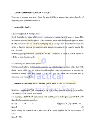 2.6 WHY TO IMPROVE POWER FACTOR?
You want to improve your power factor for several different reasons. Some of the benefits of
improving your power factor include:
1) Lower utility fees by:
a. Reducing peak KW billing demand
Recall that inductive loads, which require reactive power, caused your low power factor. This
increase in required reactive power (KVAR) causes an increase in required apparent power
(KVA), which is what the utility is supplying. So, a facility‘s low power factor causes the
utility to have to increase its generation and transmission capacity in order to handle this
extra demand.
By raising your power factor, you use less KVAR. This results in less KW, which equates to
a dollar savings from the utility.
b. Eliminating the power factor penalty
Utilities usually charge customers an additional fee when their power factor is less than 0.95.
(In fact, some utilities are not obligated to deliver electricity to their customer at any time the
customer‘s power factor falls below 0.85.) Thus, you can avoid this additional fee by
increasing your power factor.
2) Increased system capacity and reduced system losses in your electrical system
By adding capacitors (KVAR generators) to the system, the power factor is improved and the
KW capacity of the system is increased.
For example, a 1,000 KVA transformer with an 80% power factor provides 800 KW (600
KVAR) of power to the main bus.
(1000) kVA = √ 800 𝐾𝑊 2
+ ? 𝑘𝑉𝐴𝑅 2
}
KVAR = 600
By increasing the power factor to 90%, more KW can be supplied for the same amount of
KVA.
KVAR = 436
 