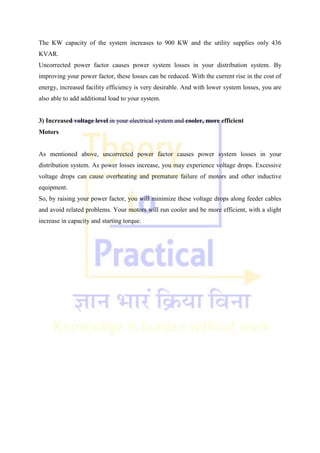 The KW capacity of the system increases to 900 KW and the utility supplies only 436
KVAR.
Uncorrected power factor causes power system losses in your distribution system. By
improving your power factor, these losses can be reduced. With the current rise in the cost of
energy, increased facility efficiency is very desirable. And with lower system losses, you are
also able to add additional load to your system.
3) Increased voltage level in your electrical system and cooler, more efficient
Motors
As mentioned above, uncorrected power factor causes power system losses in your
distribution system. As power losses increase, you may experience voltage drops. Excessive
voltage drops can cause overheating and premature failure of motors and other inductive
equipment.
So, by raising your power factor, you will minimize these voltage drops along feeder cables
and avoid related problems. Your motors will run cooler and be more efficient, with a slight
increase in capacity and starting torque.
 